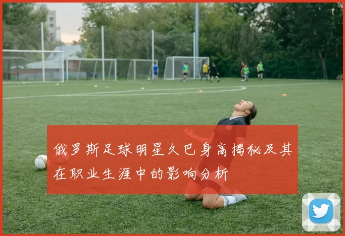 俄罗斯足球明星久巴身高揭秘及其在职业生涯中的影响分析