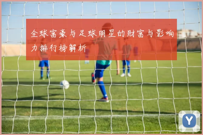 全球富豪与足球明星的财富与影响力排行榜解析
