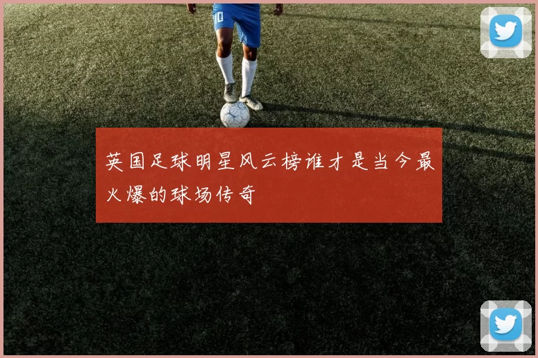 英国足球明星风云榜谁才是当今最火爆的球场传奇