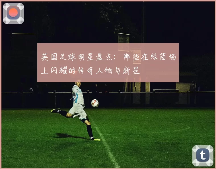 英国足球明星盘点：那些在绿茵场上闪耀的传奇人物与新星
