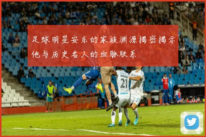 足球明星安东的家族渊源揭密揭示他与历史名人的血脉联系