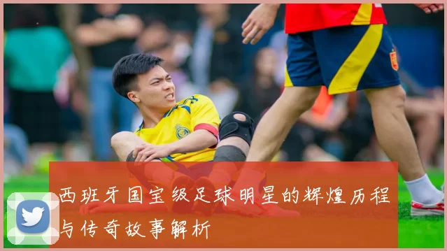 西班牙国宝级足球明星的辉煌历程与传奇故事解析
