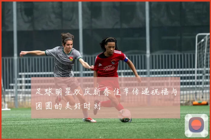 足球明星欢庆新春佳节传递祝福与团圆的美好时刻
