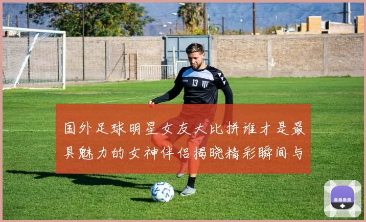 国外足球明星女友大比拼谁才是最具魅力的女神伴侣揭晓精彩瞬间与背后故事