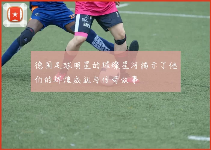 德国足球明星的璀璨星河揭示了他们的辉煌成就与传奇故事