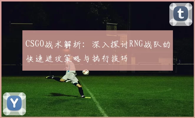 CSGO战术解析：深入探讨RNG战队的快速进攻策略与执行技巧