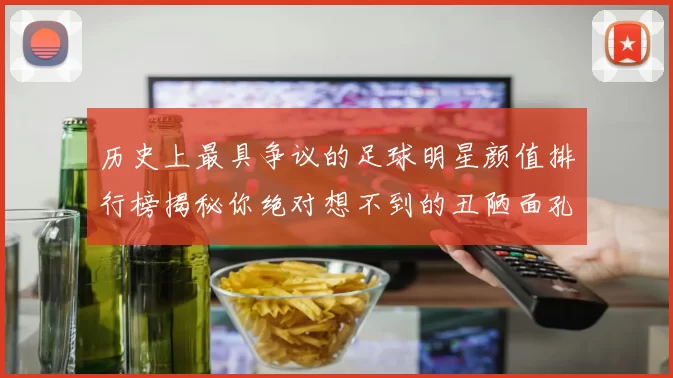 历史上最具争议的足球明星颜值排行榜揭秘你绝对想不到的丑陋面孔