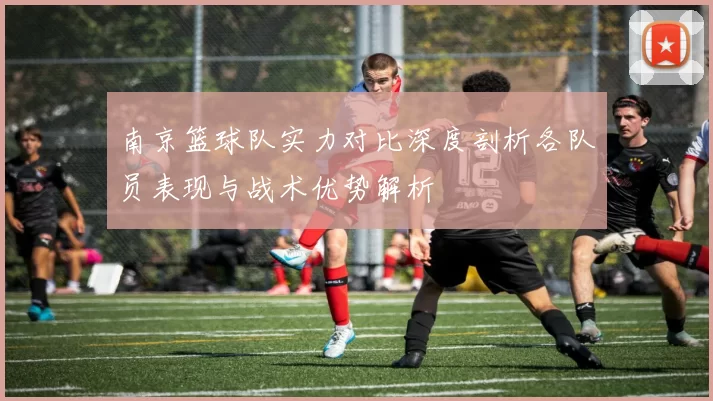 南京篮球队实力对比深度剖析各队员表现与战术优势解析