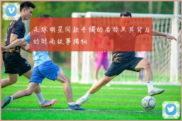 足球明星同款手镯的名称及其背后的时尚故事揭秘