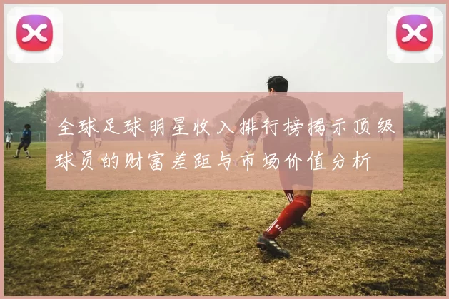 全球足球明星收入排行榜揭示顶级球员的财富差距与市场价值分析