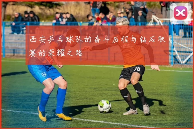 西安乒乓球队的奋斗历程与钻石联赛的荣耀之路