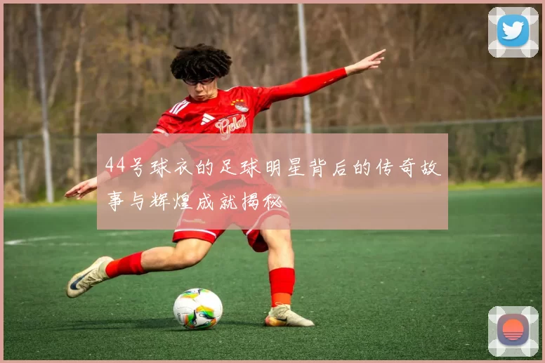 44号球衣的足球明星背后的传奇故事与辉煌成就揭秘