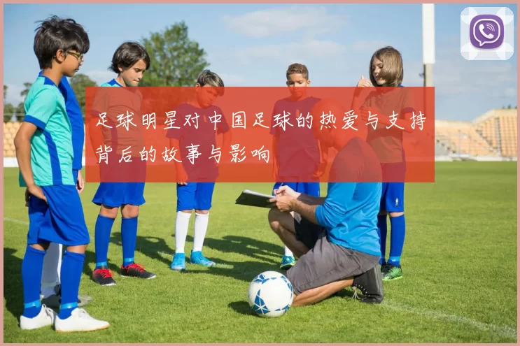 足球明星对中国足球的热爱与支持背后的故事与影响