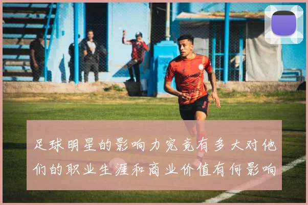 足球明星的影响力究竟有多大对他们的职业生涯和商业价值有何影响