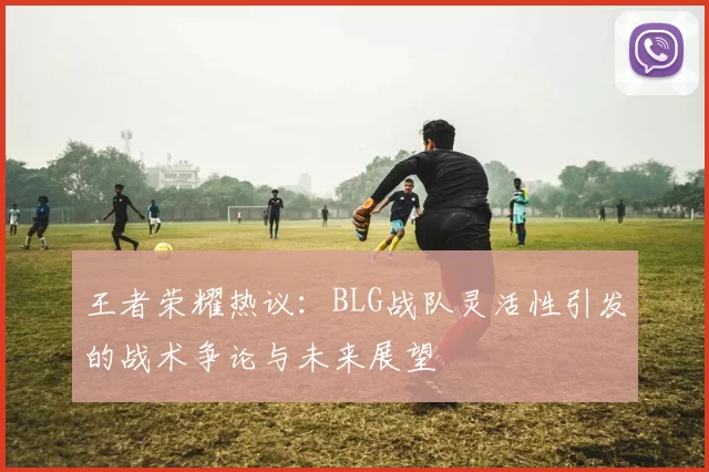 王者荣耀热议：BLG战队灵活性引发的战术争论与未来展望