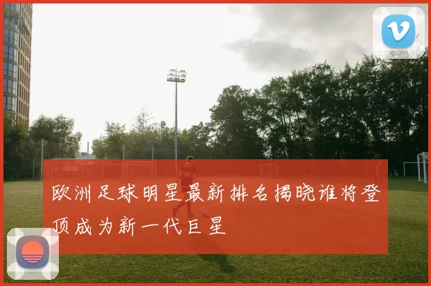 欧洲足球明星最新排名揭晓谁将登顶成为新一代巨星