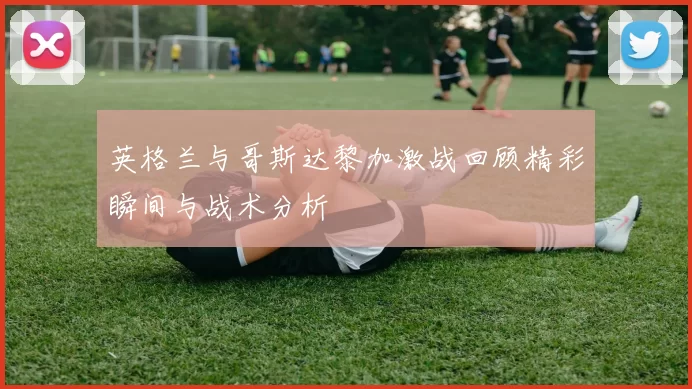 英格兰与哥斯达黎加激战回顾精彩瞬间与战术分析