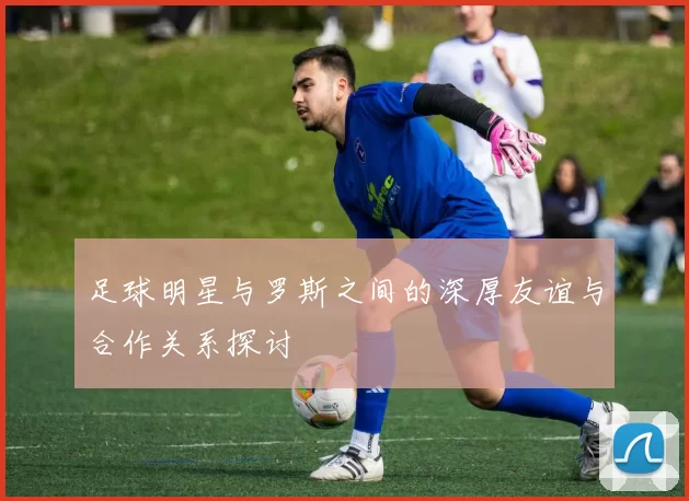 足球明星与罗斯之间的深厚友谊与合作关系探讨