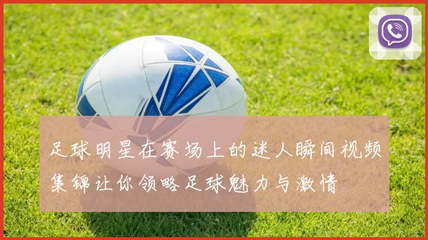 足球明星在赛场上的迷人瞬间视频集锦让你领略足球魅力与激情