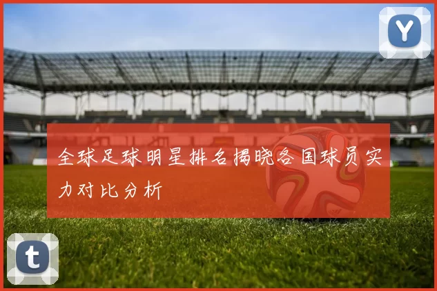 全球足球明星排名揭晓各国球员实力对比分析