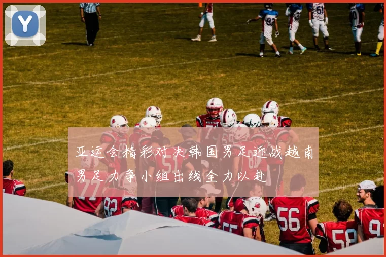 亚运会精彩对决韩国男足迎战越南男足力争小组出线全力以赴