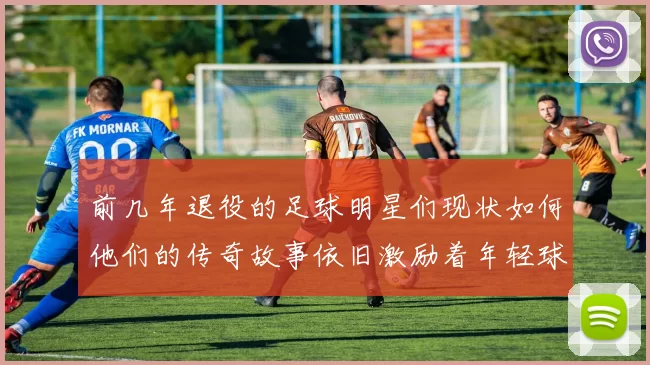 前几年退役的足球明星们现状如何他们的传奇故事依旧激励着年轻球员