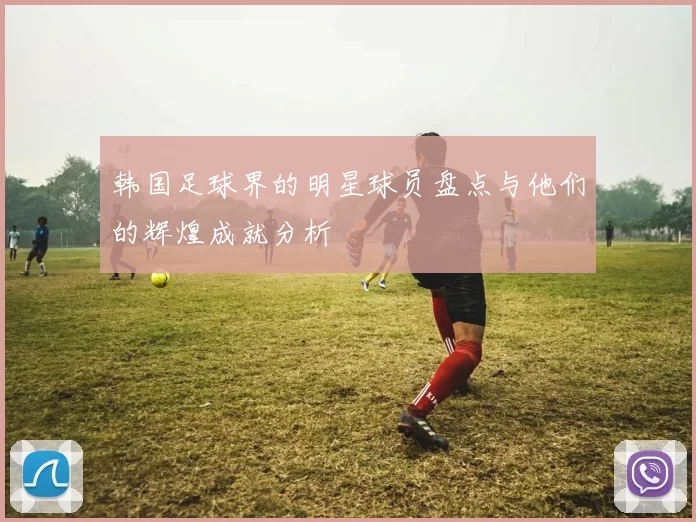 韩国足球界的明星球员盘点与他们的辉煌成就分析