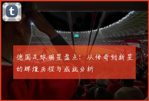 德国足球明星盘点：从传奇到新星的辉煌历程与成就分析