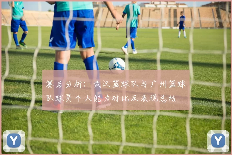 赛后分析：武汉篮球队与广州篮球队球员个人能力对比及表现总结