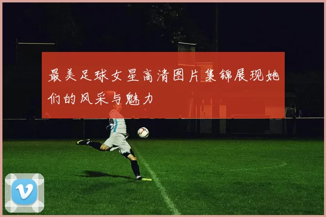 最美足球女星高清图片集锦展现她们的风采与魅力