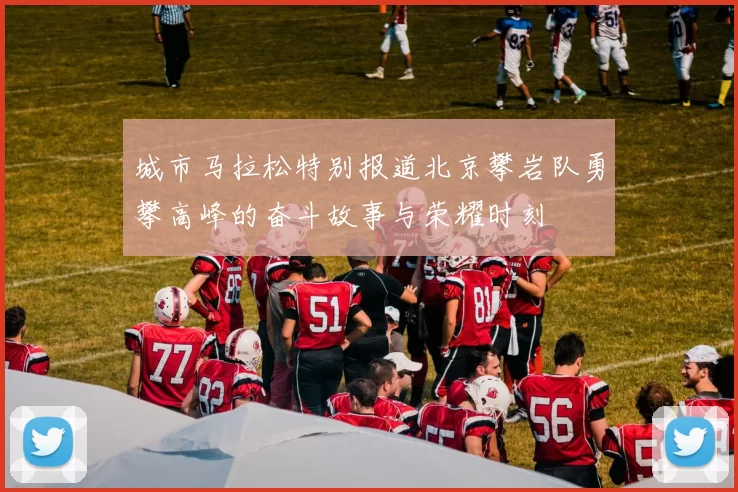 城市马拉松特别报道北京攀岩队勇攀高峰的奋斗故事与荣耀时刻