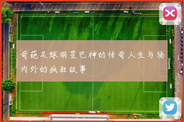 奇葩足球明星巴神的传奇人生与场内外的疯狂故事
