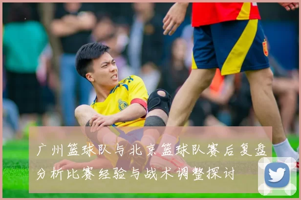 广州篮球队与北京篮球队赛后复盘分析比赛经验与战术调整探讨