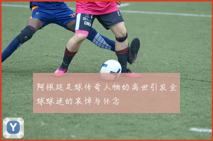 阿根廷足球传奇人物的离世引发全球球迷的哀悼与怀念