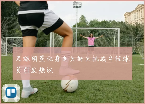 足球明星化身老头街头挑战年轻球员引发热议