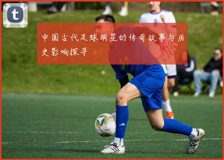中国古代足球明星的传奇故事与历史影响探寻