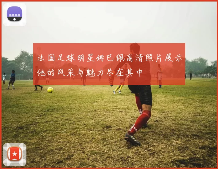 法国足球明星姆巴佩高清照片展示他的风采与魅力尽在其中