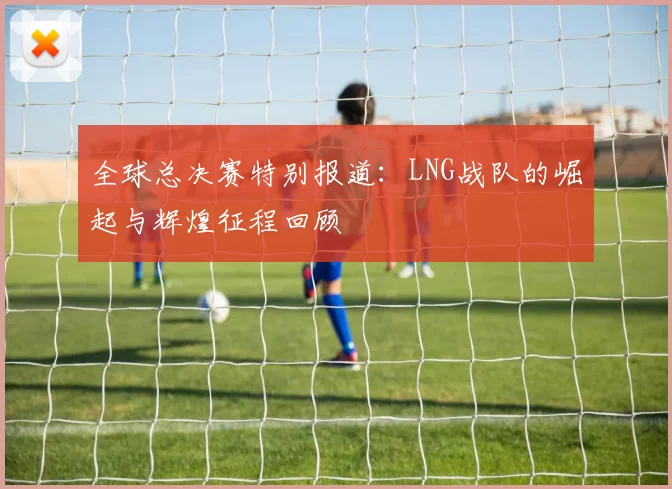 全球总决赛特别报道：LNG战队的崛起与辉煌征程回顾