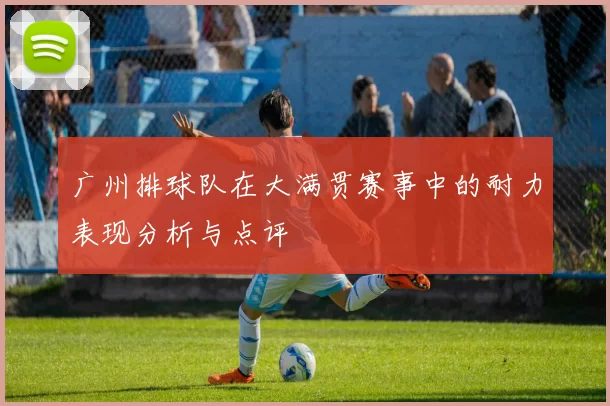 广州排球队在大满贯赛事中的耐力表现分析与点评