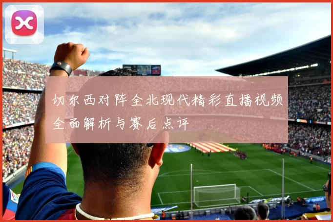 切尔西对阵全北现代精彩直播视频全面解析与赛后点评