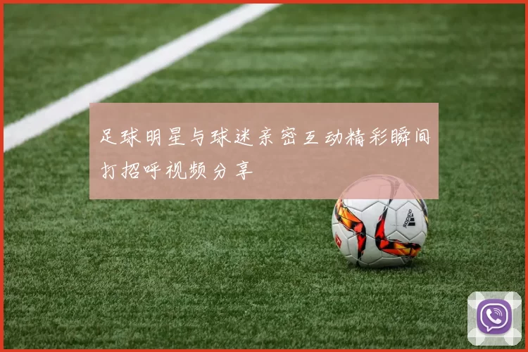 足球明星与球迷亲密互动精彩瞬间打招呼视频分享