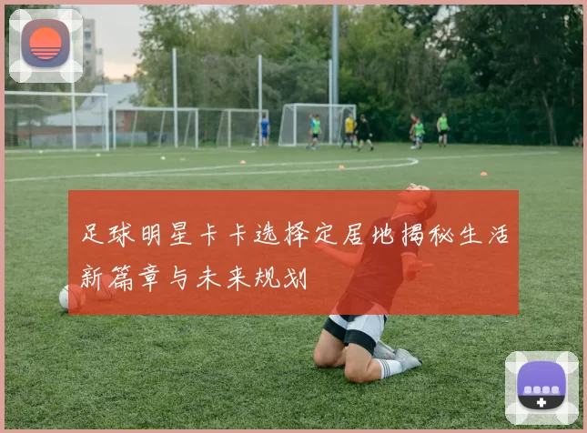 足球明星卡卡选择定居地揭秘生活新篇章与未来规划