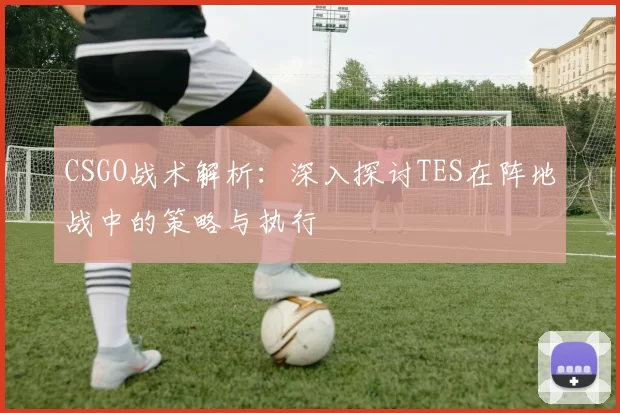 CSGO战术解析：深入探讨TES在阵地战中的策略与执行