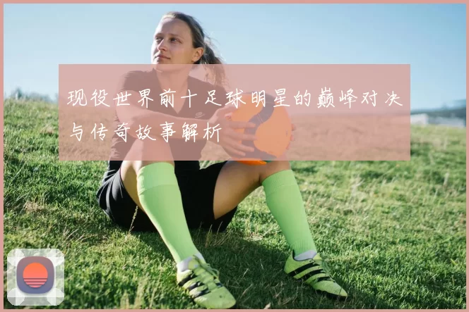 现役世界前十足球明星的巅峰对决与传奇故事解析