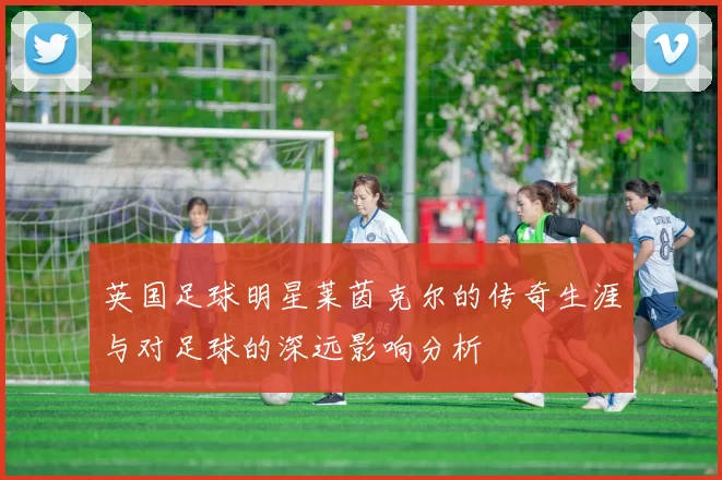 英国足球明星莱茵克尔的传奇生涯与对足球的深远影响分析