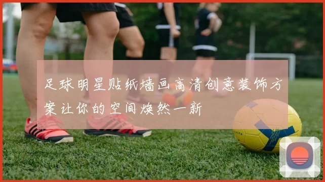足球明星贴纸墙画高清创意装饰方案让你的空间焕然一新