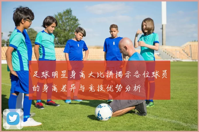 足球明星身高大比拼揭示各位球员的身高差异与竞技优势分析