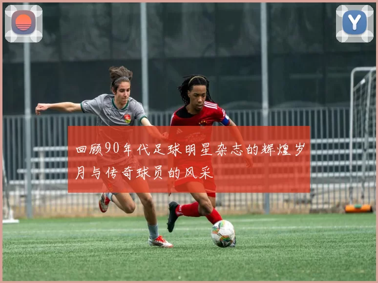 回顾90年代足球明星杂志的辉煌岁月与传奇球员的风采