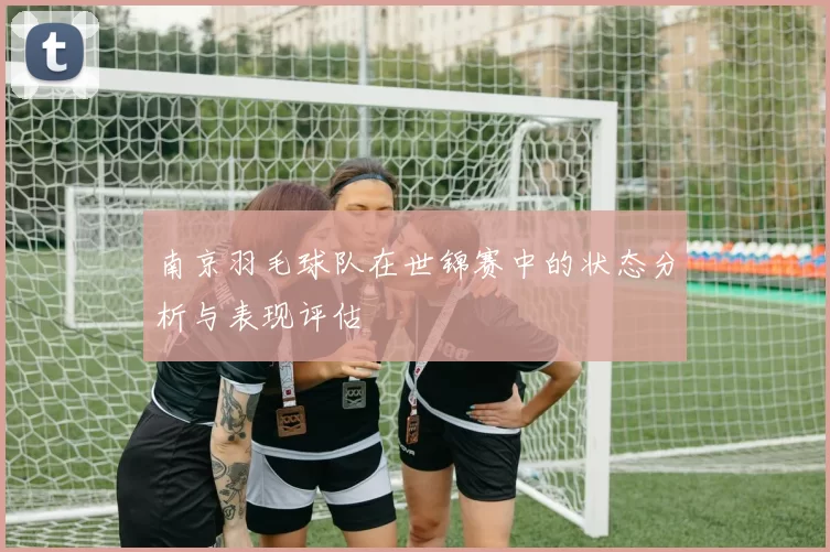 南京羽毛球队在世锦赛中的状态分析与表现评估