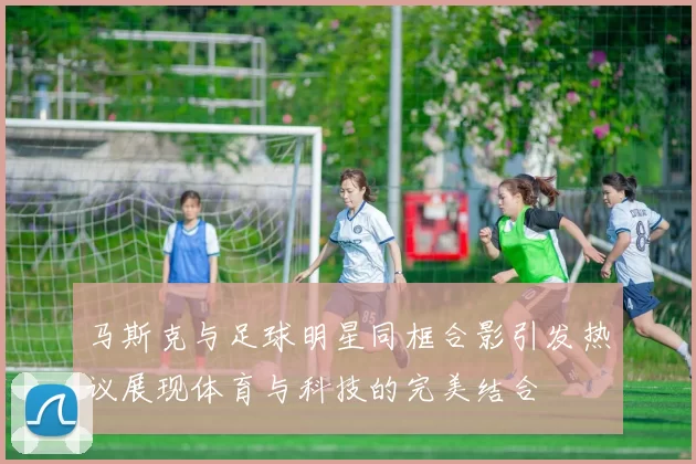 马斯克与足球明星同框合影引发热议展现体育与科技的完美结合